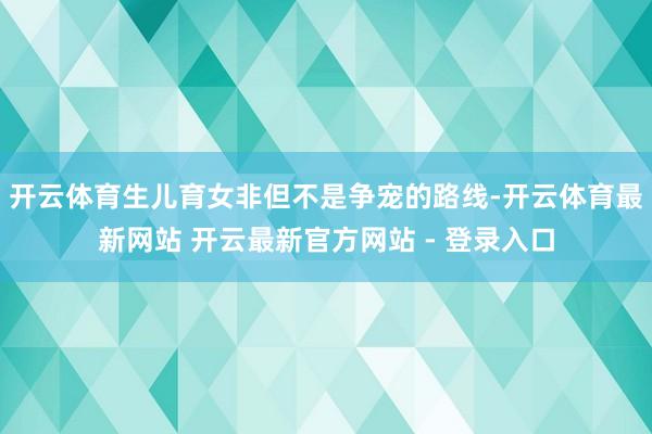开云体育生儿育女非但不是争宠的路线-开云体育最新网站 开云最新官方网站 - 登录入口
