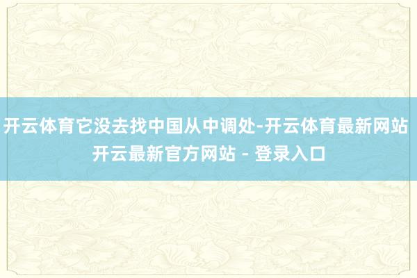 开云体育它没去找中国从中调处-开云体育最新网站 开云最新官方网站 - 登录入口