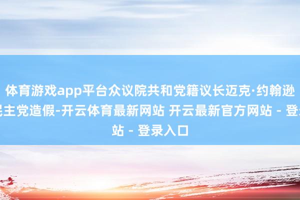 体育游戏app平台众议院共和党籍议长迈克·约翰逊则批民主党造假-开云体育最新网站 开云最新官方网站 - 登录入口
