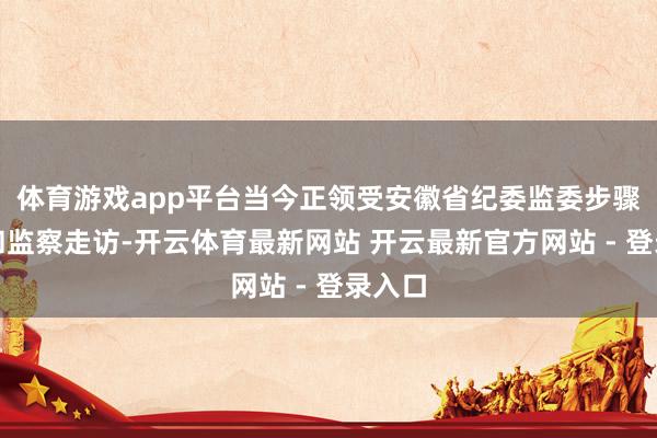 体育游戏app平台当今正领受安徽省纪委监委步骤审查和监察走访-开云体育最新网站 开云最新官方网站 - 登录入口