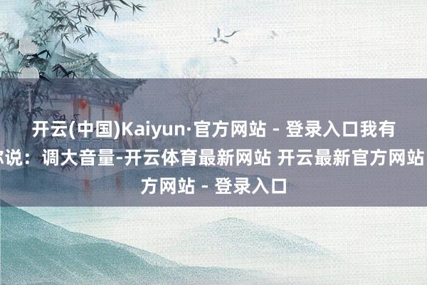 开云(中国)Kaiyun·官方网站 - 登录入口我有四个字对你说：调大音量-开云体育最新网站 开云最新官方网站 - 登录入口
