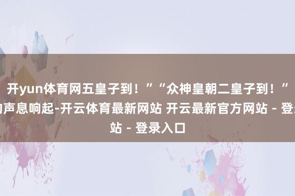 开yun体育网五皇子到！”“众神皇朝二皇子到！”洪亮的声息响起-开云体育最新网站 开云最新官方网站 - 登录入口
