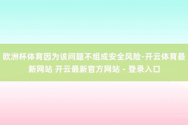 欧洲杯体育因为该问题不组成安全风险-开云体育最新网站 开云最新官方网站 - 登录入口
