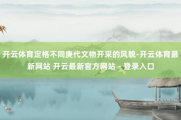 开云体育定格不同庚代文物开采的风貌-开云体育最新网站 开云最新官方网站 - 登录入口