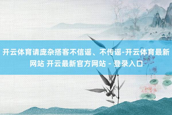 开云体育请庞杂搭客不信谣、不传谣-开云体育最新网站 开云最新官方网站 - 登录入口