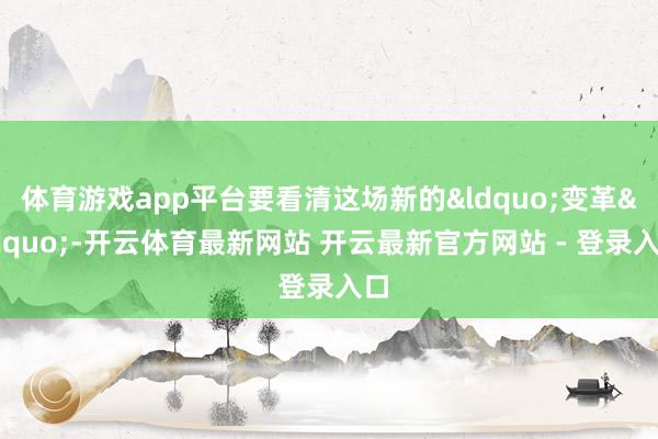 体育游戏app平台要看清这场新的&ldquo;变革&rdquo;-开云体育最新网站 开云最新官方网站 - 登录入口