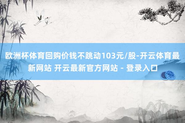 欧洲杯体育回购价钱不跳动103元/股-开云体育最新网站 开云最新官方网站 - 登录入口