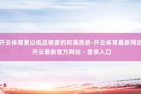 开云体育更以低足够度的和蔼质感-开云体育最新网站 开云最新官方网站 - 登录入口