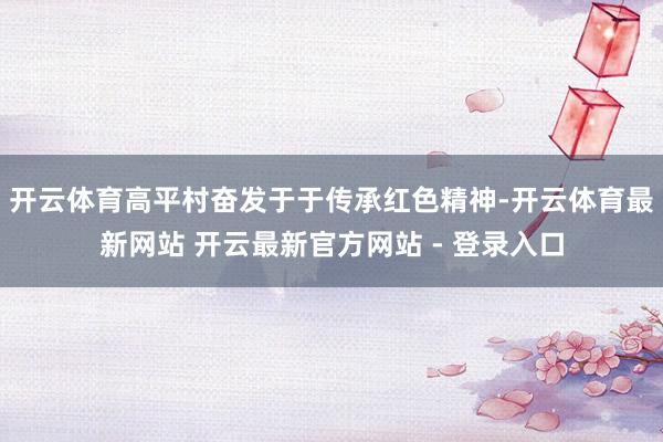开云体育高平村奋发于于传承红色精神-开云体育最新网站 开云最新官方网站 - 登录入口