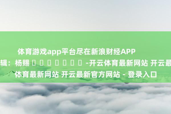 体育游戏app平台尽在新浪财经APP 连累剪辑:杨赐 -开云体育最新网站 开云最新官方网站 - 登录入口