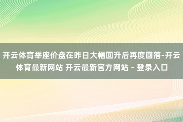 开云体育举座价盘在昨日大幅回升后再度回落-开云体育最新网站 开云最新官方网站 - 登录入口