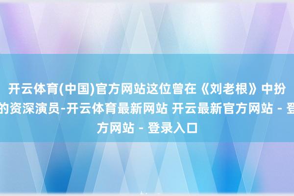 开云体育(中国)官方网站这位曾在《刘老根》中扮演山杏的资深演员-开云体育最新网站 开云最新官方网站 - 登录入口