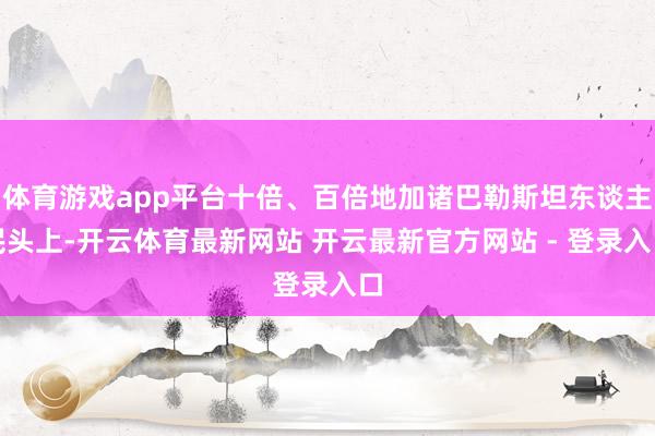 体育游戏app平台十倍、百倍地加诸巴勒斯坦东谈主民头上-开云体育最新网站 开云最新官方网站 - 登录入口