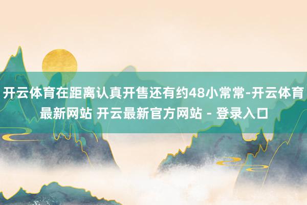 开云体育在距离认真开售还有约48小常常-开云体育最新网站 开云最新官方网站 - 登录入口