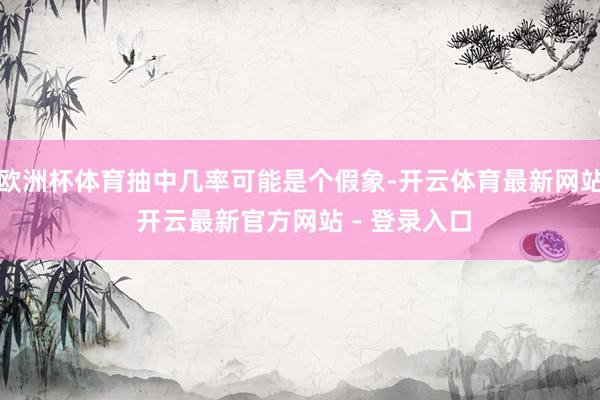 欧洲杯体育抽中几率可能是个假象-开云体育最新网站 开云最新官方网站 - 登录入口