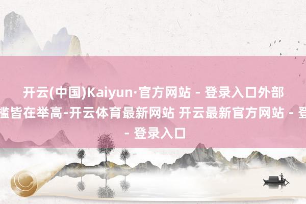 开云(中国)Kaiyun·官方网站 - 登录入口外部各式门槛皆在举高-开云体育最新网站 开云最新官方网站 - 登录入口